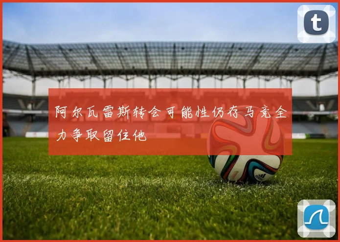 阿尔瓦雷斯转会可能性仍存马竞全力争取留住他