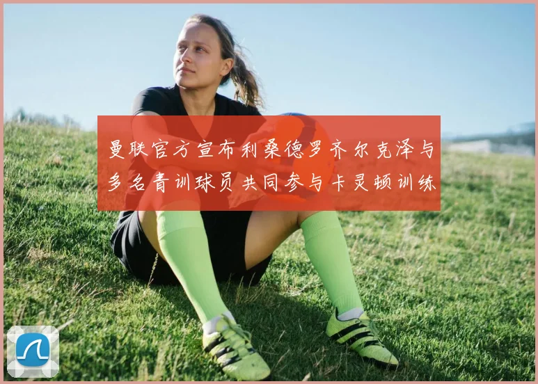 曼联官方宣布利桑德罗齐尔克泽与多名青训球员共同参与卡灵顿训练