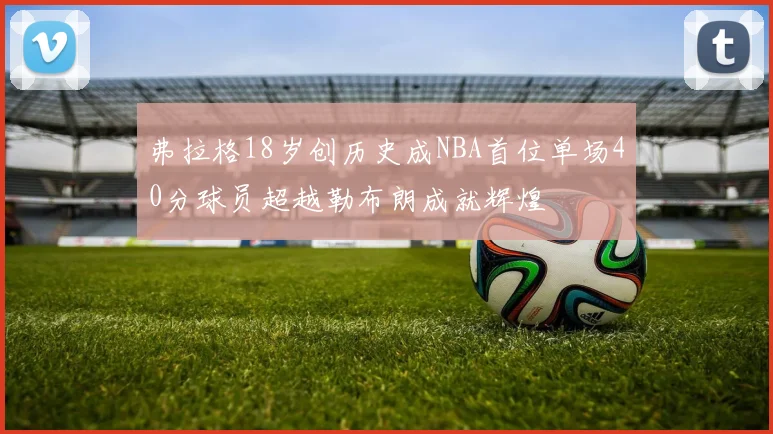 弗拉格18岁创历史成NBA首位单场40分球员超越勒布朗成就辉煌
