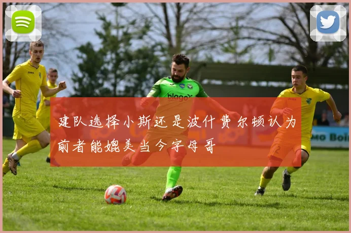 建队选择小斯还是波什费尔顿认为前者能媲美当今字母哥