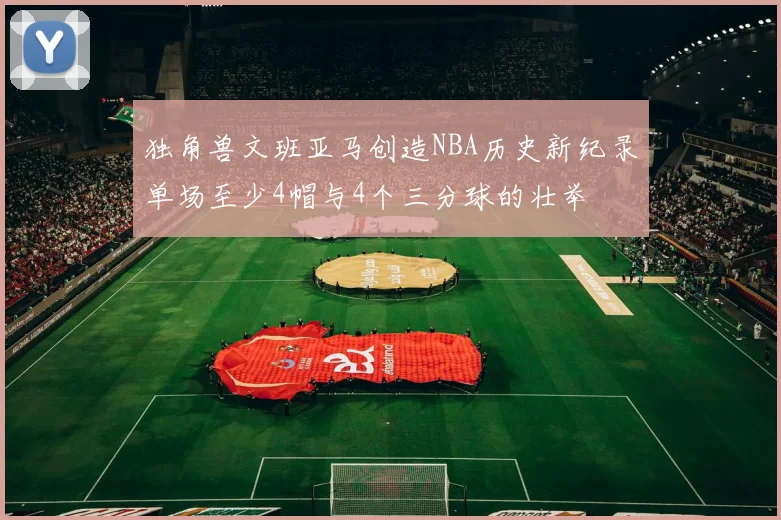 独角兽文班亚马创造NBA历史新纪录单场至少4帽与4个三分球的壮举
