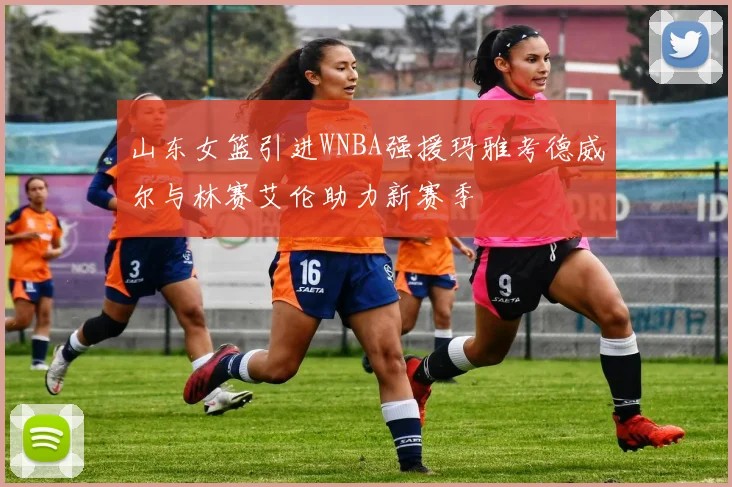 山东女篮引进WNBA强援玛雅考德威尔与林赛艾伦助力新赛季