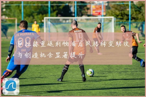 萨拉赫重返利物浦后风格转变助攻与创造机会显著提升