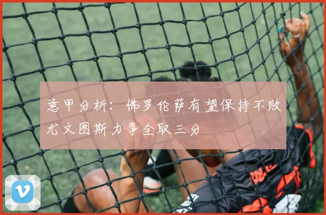 意甲分析：佛罗伦萨有望保持不败尤文图斯力争全取三分