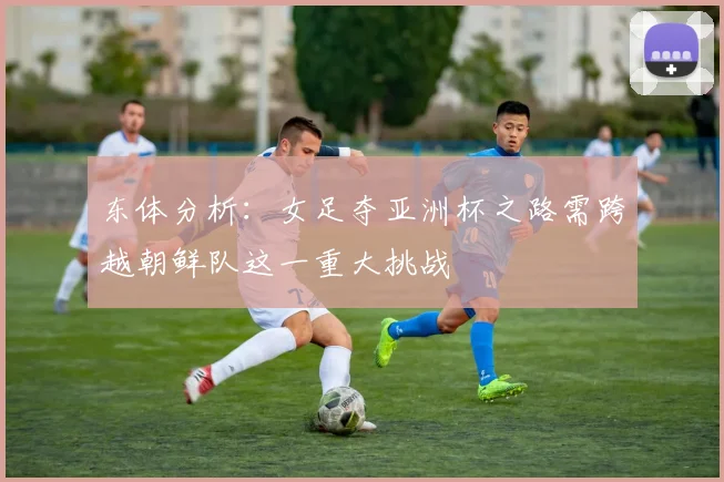 东体分析：女足夺亚洲杯之路需跨越朝鲜队这一重大挑战