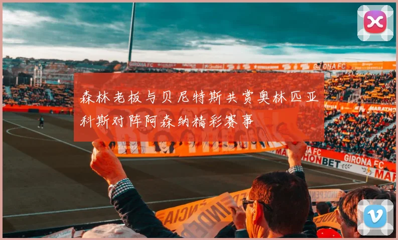 森林老板与贝尼特斯共赏奥林匹亚科斯对阵阿森纳精彩赛事