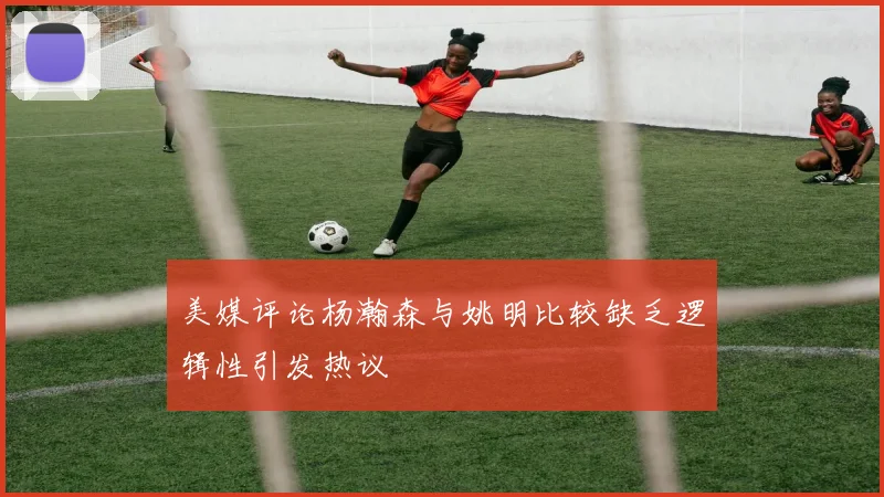 美媒评论杨瀚森与姚明比较缺乏逻辑性引发热议