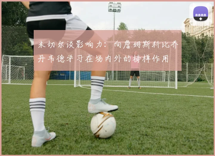米切尔谈影响力：向詹姆斯科比乔丹韦德学习在场内外的榜样作用