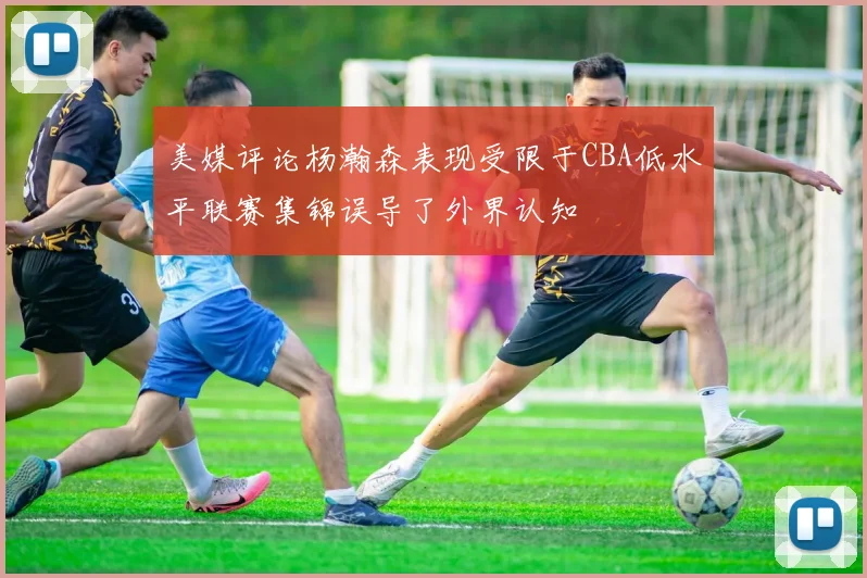 美媒评论杨瀚森表现受限于CBA低水平联赛集锦误导了外界认知