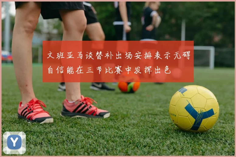文班亚马谈替补出场安排表示无碍自信能在三节比赛中发挥出色
