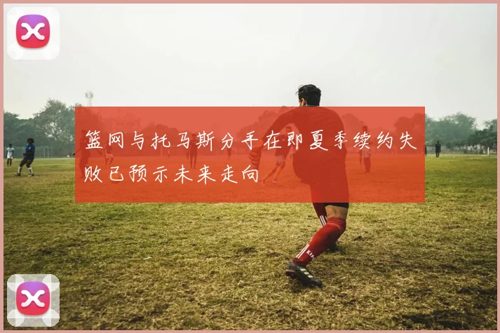 篮网与托马斯分手在即夏季续约失败已预示未来走向