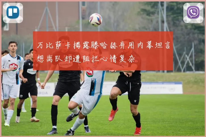 万比萨卡揭露滕哈赫弃用内幕坦言想离队却遭阻拦心情复杂