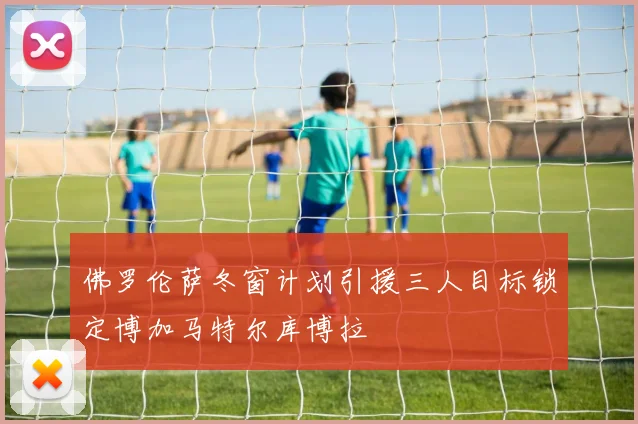 佛罗伦萨冬窗计划引援三人目标锁定博加马特尔库博拉