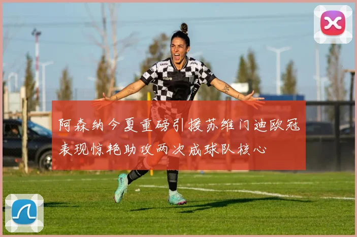 阿森纳今夏重磅引援苏维门迪欧冠表现惊艳助攻两次成球队核心