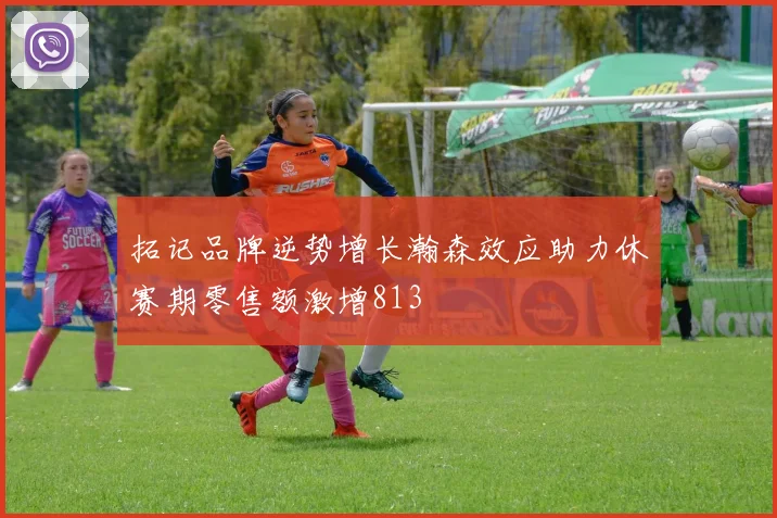 拓记品牌逆势增长瀚森效应助力休赛期零售额激增813