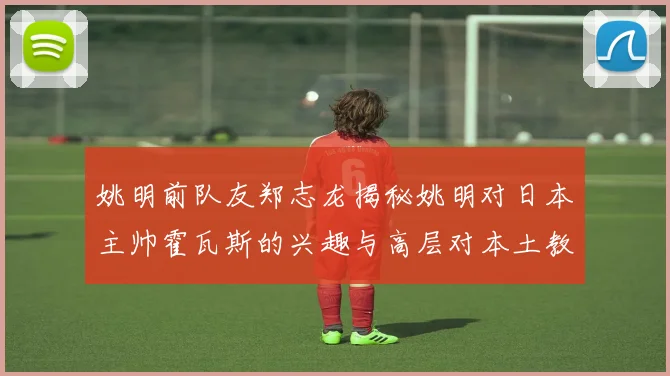 姚明前队友郑志龙揭秘姚明对日本主帅霍瓦斯的兴趣与高层对本土教练的偏好