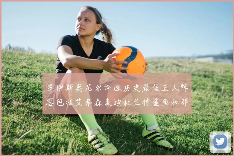 罗伊斯奥尼尔评选历史最佳五人阵容包括艾弗森麦迪杜兰特鲨鱼和邓肯