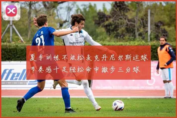夏季训练不放松麦克丹尼尔斯运球节奏感十足轻松命中撤步三分球