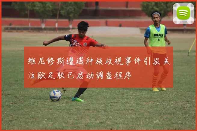 维尼修斯遭遇种族歧视事件引发关注欧足联已启动调查程序