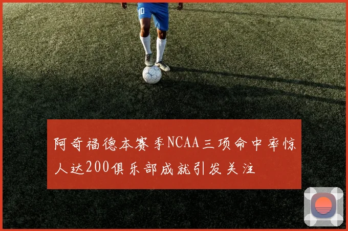 阿奇福德本赛季NCAA三项命中率惊人达200俱乐部成就引发关注
