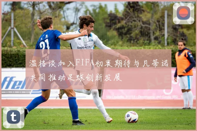 温格谈加入FIFA初衷期待与凡蒂诺共同推动足球创新发展