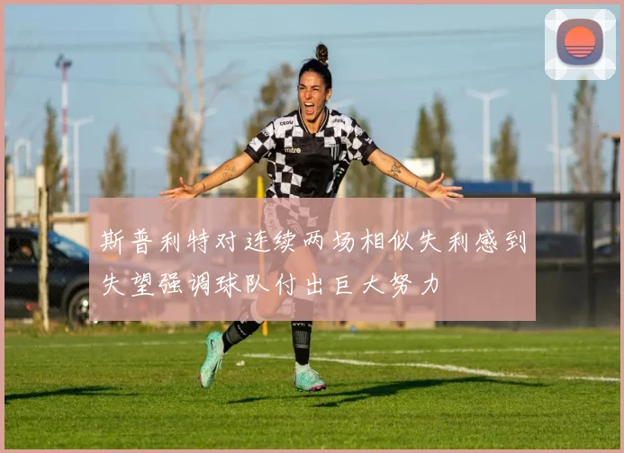 斯普利特对连续两场相似失利感到失望强调球队付出巨大努力
